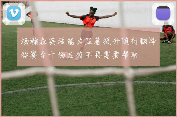 杨瀚森英语能力显著提升随行翻译称赛季十场后将不再需要帮助