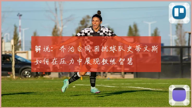解说：乔治合同困扰球队史蒂文斯如何在压力中展现教练智慧