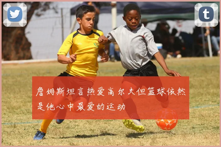 詹姆斯坦言热爱高尔夫但篮球依然是他心中最爱的运动