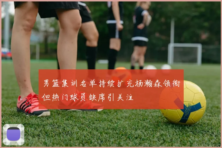 男篮集训名单持续扩充杨瀚森领衔但热门球员缺席引关注