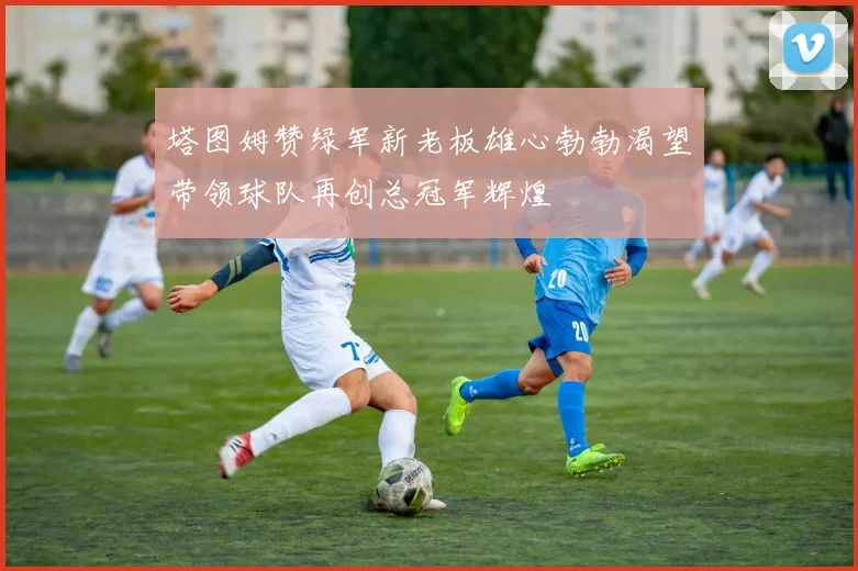 塔图姆赞绿军新老板雄心勃勃渴望带领球队再创总冠军辉煌