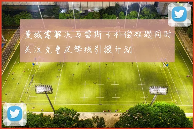曼城需解决马雷斯卡补偿难题同时关注克鲁皮锋线引援计划