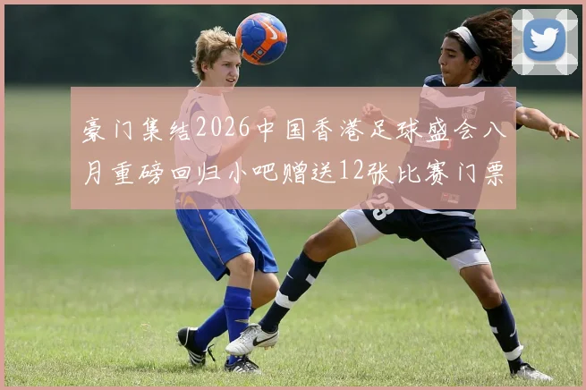 豪门集结2026中国香港足球盛会八月重磅回归小吧赠送12张比赛门票等你来拿