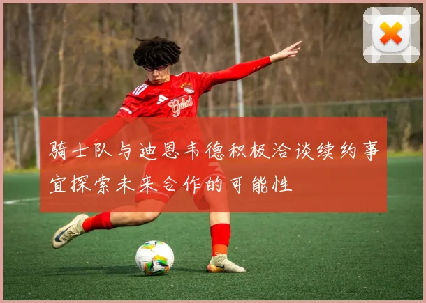骑士队与迪恩韦德积极洽谈续约事宜探索未来合作的可能性