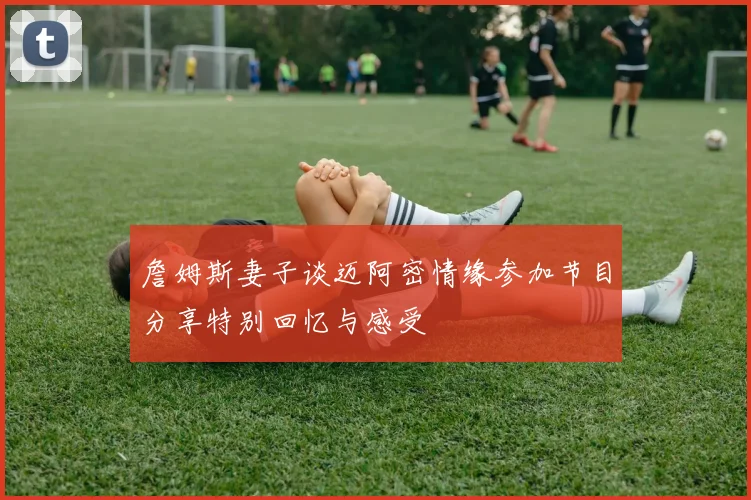 詹姆斯妻子谈迈阿密情缘参加节目分享特别回忆与感受
