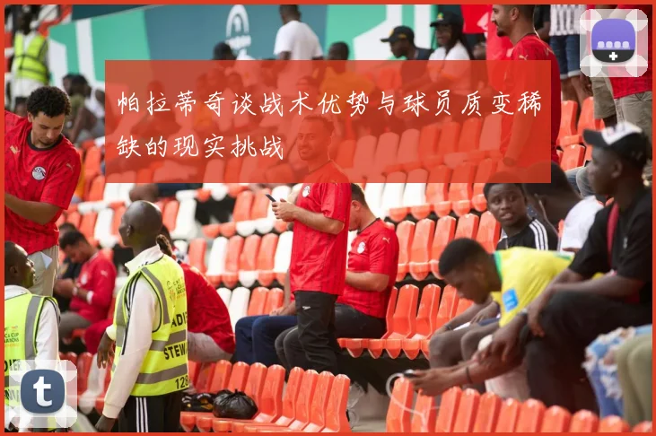帕拉蒂奇谈战术优势与球员质变稀缺的现实挑战