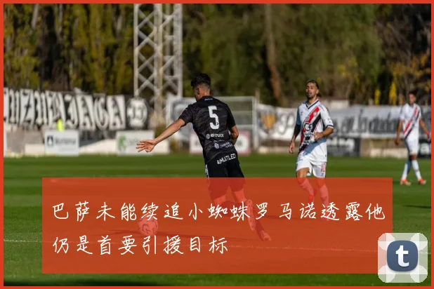 巴萨未能续追小蜘蛛罗马诺透露他仍是首要引援目标